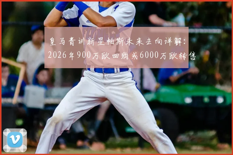 皇马青训新星帕斯未来去向详解：2026年900万欧回购或6000万欧转售科莫，背后条款与球员规划全解析