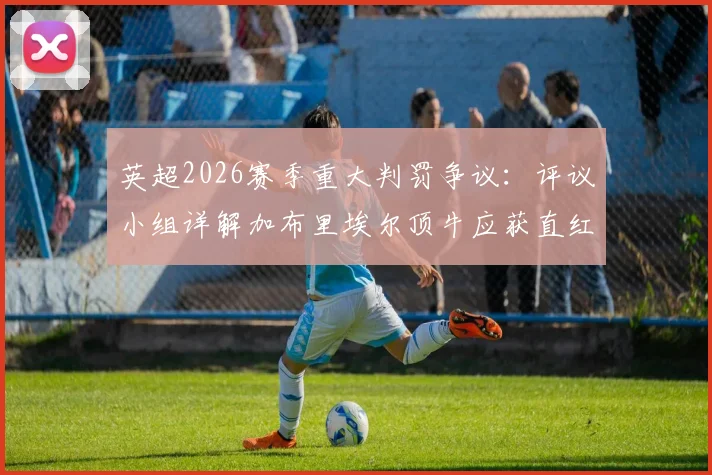 英超2026赛季重大判罚争议：评议小组详解加布里埃尔顶牛应获直红，裁判尺度再引热议