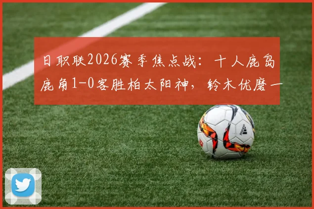 日职联2026赛季焦点战：十人鹿岛鹿角1-0客胜柏太阳神，铃木优磨一剑封喉，战术复盘与比赛录像一览