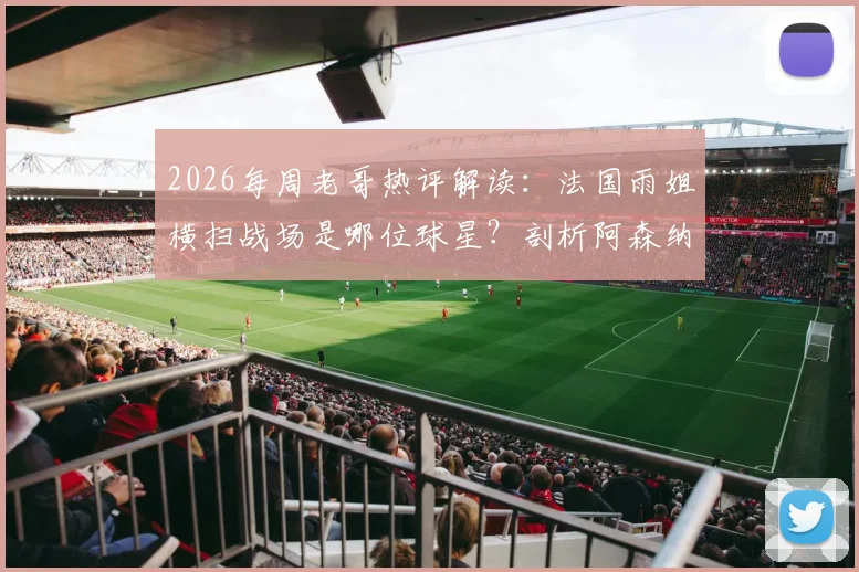 2026每周老哥热评解读：法国雨姐横扫战场是哪位球星？剖析阿森纳“年年争冠”口号背后的球迷文化