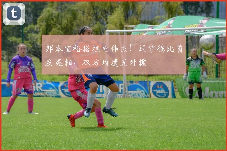 邦本宜裕搭档毛伟杰！辽宁德比首发亮相，双方均遣五外援