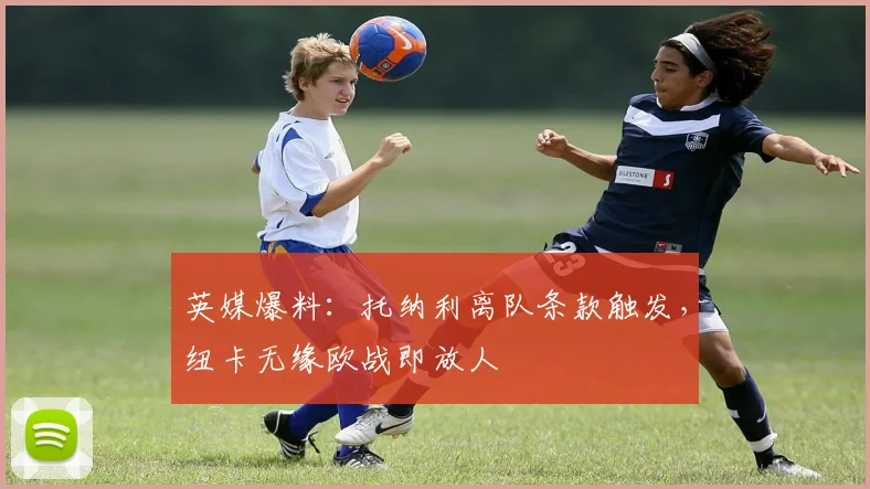 英媒爆料:托纳利离队条款触发,纽卡无缘欧战即放人