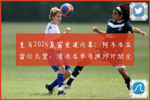 皇马2026夏窗重建内幕：阿韦洛亚留任无望，清洗名单与换帅计划全解析