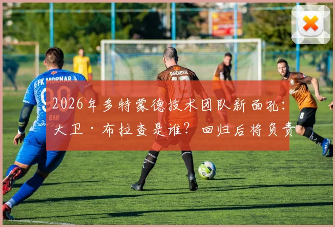 2026年多特蒙德技术团队新面孔:大卫·布拉查是谁?回归后将负责哪些核心工作,附其职业生涯履历深度解析
