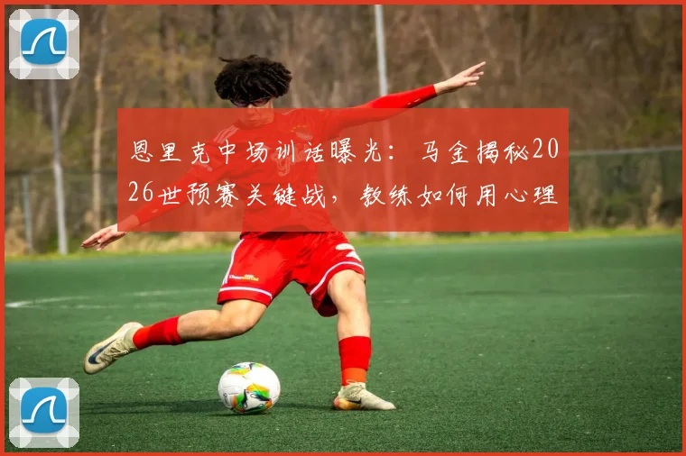 恩里克中场训话曝光:马金揭秘2026世预赛关键战,教练如何用心理施压逆转局势