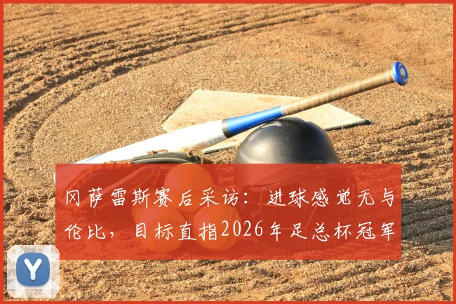 冈萨雷斯赛后采访：进球感觉无与伦比，目标直指2026年足总杯冠军