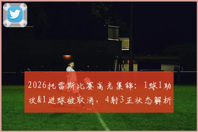 2026托雷斯比赛高光集锦：1球1助攻&1进球被取消，4射3正状态解析与全场数据回顾