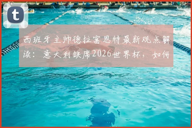 西班牙主帅德拉富恩特最新观点解读：意大利缺席2026世界杯，如何反衬西班牙队备战工作的真正价值？