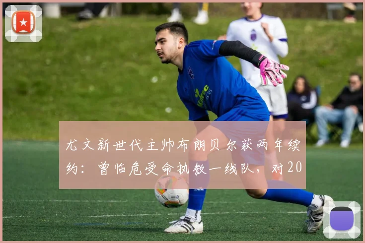 尤文新世代主帅布朗贝尔获两年续约：曾临危受命执教一线队，对2026赛季意味着什么？
