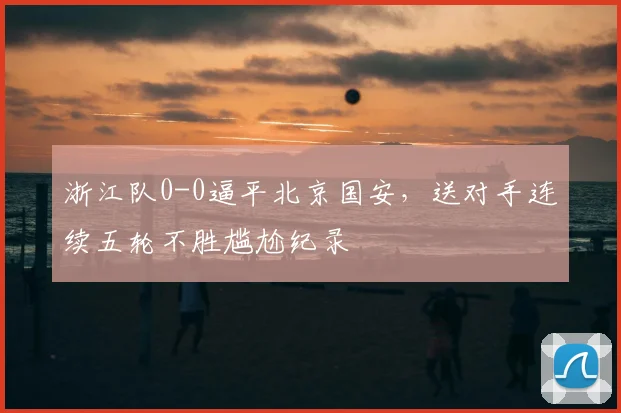 浙江队0-0逼平北京国安,送对手连续五轮不胜尴尬纪录