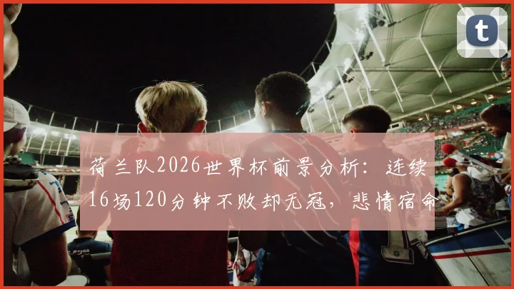 荷兰队2026世界杯前景分析:连续16场120分钟不败却无冠,悲情宿命能否打破?
