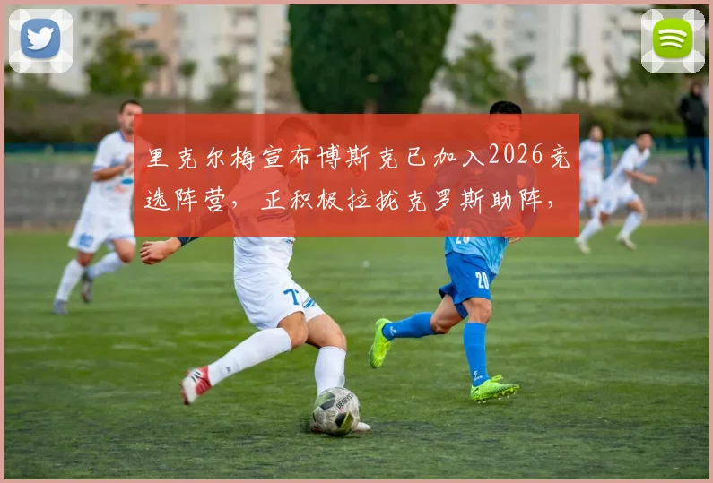 里克尔梅宣布博斯克已加入2026竞选阵营,正积极拉拢克罗斯助阵,背后策略解析