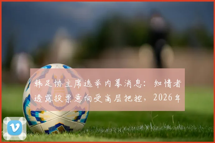韩足协主席选举内幕消息：知情者透露投票意向受高层把控，2026年大选走向引关注