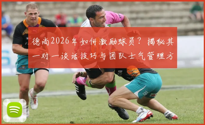德尚2026年如何激励球员？揭秘其一对一谈话技巧与团队士气管理方法，教练必学