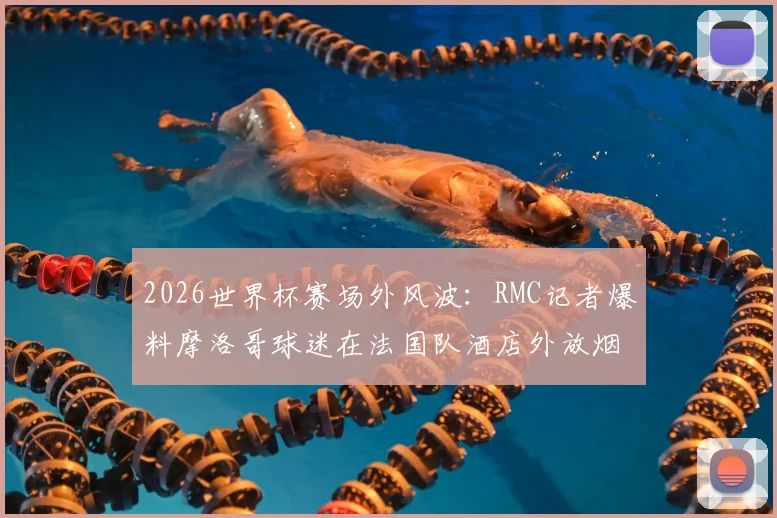 2026世界杯赛场外风波：RMC记者爆料摩洛哥球迷在法国队酒店外放烟花打鼓干扰，引发足球规则讨论