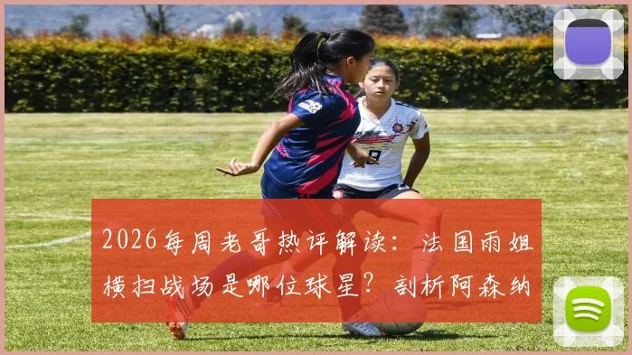 2026每周老哥热评解读：法国雨姐横扫战场是哪位球星？剖析阿森纳“年年争冠”口号背后的球迷文化