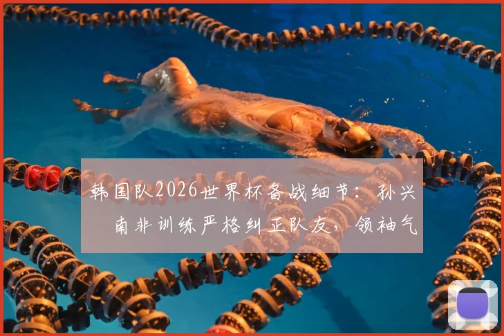 韩国队2026世界杯备战细节：孙兴慜南非训练严格纠正队友，领袖气质尽显（附训练要点解析）