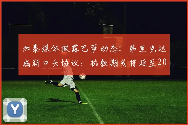 加泰媒体披露巴萨动态：弗里克达成新口头协议，执教期或将延至2026年