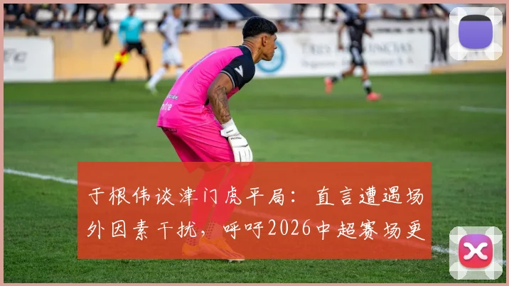 于根伟谈津门虎平局：直言遭遇场外因素干扰，呼吁2026中超赛场更纯粹