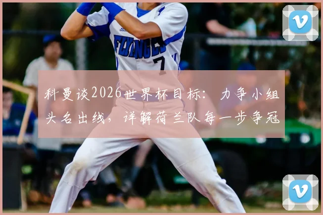 科曼谈2026世界杯目标：力争小组头名出线，详解荷兰队每一步争冠策略
