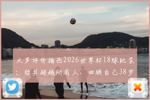 大罗评价梅西2026世界杯18球纪录：称其超越所有人，回顾自己38岁早已退役四年