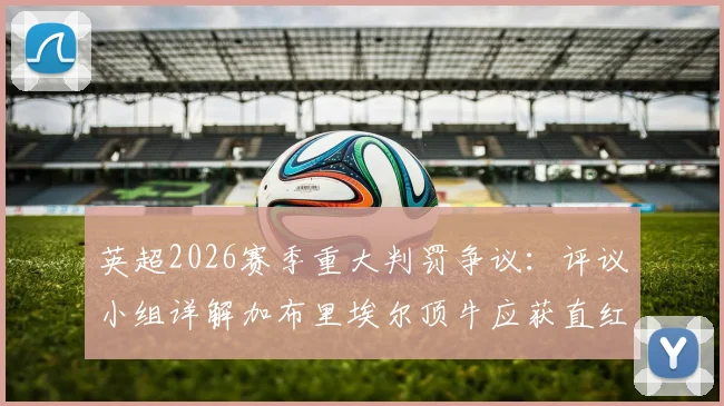 英超2026赛季重大判罚争议：评议小组详解加布里埃尔顶牛应获直红，裁判尺度再引热议