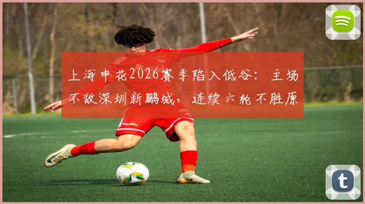 上海申花2026赛季陷入低谷:主场不敌深圳新鹏城,连续六轮不胜原因深度剖析