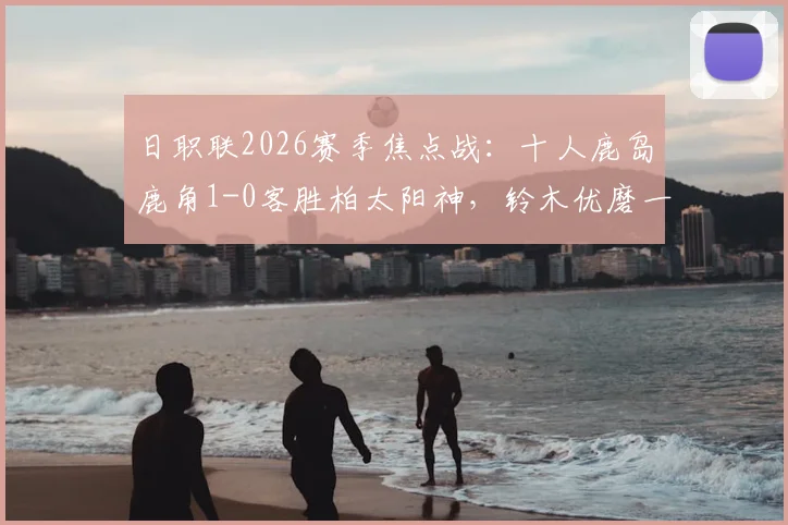 日职联2026赛季焦点战：十人鹿岛鹿角1-0客胜柏太阳神，铃木优磨一剑封喉，战术复盘与比赛录像一览