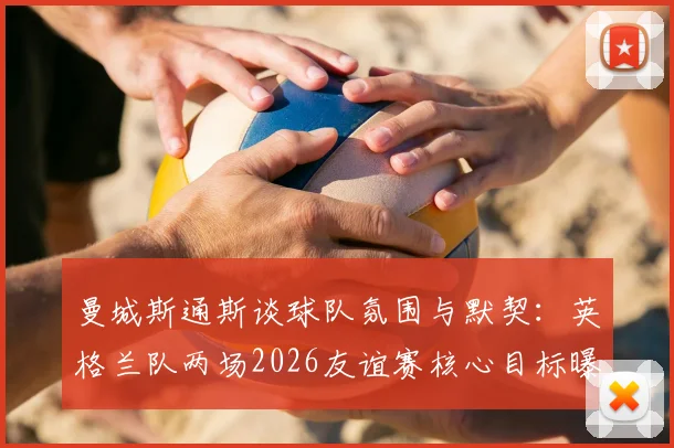曼城斯通斯谈球队氛围与默契:英格兰队两场2026友谊赛核心目标曝光,队内气氛获球员盛赞