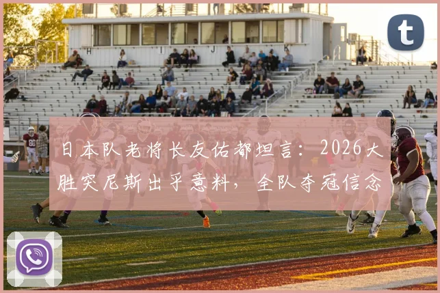 日本队老将长友佑都坦言：2026大胜突尼斯出乎意料，全队夺冠信念源自何处？深度解析球队心态与前景