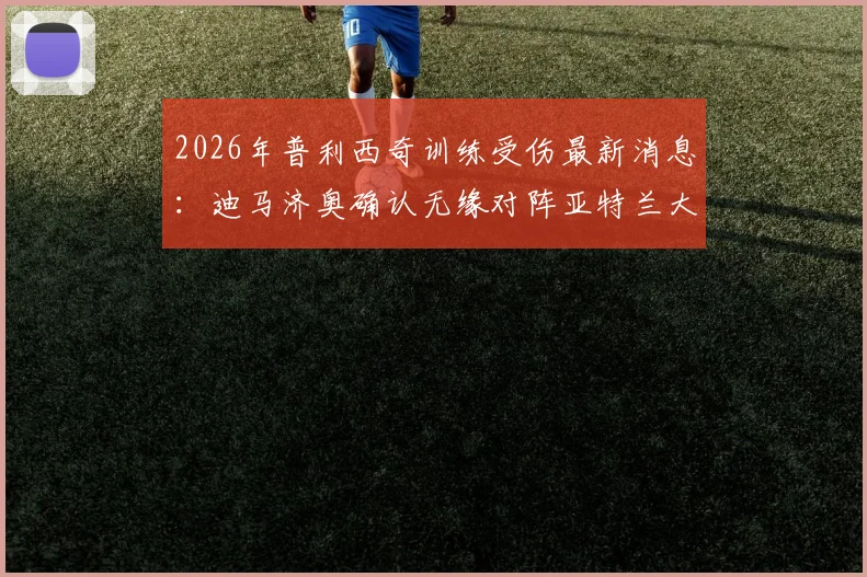 2026年普利西奇训练受伤最新消息:迪马济奥确认无缘对阵亚特兰大,解析其伤缺对AC米兰战术影响与替代方案
