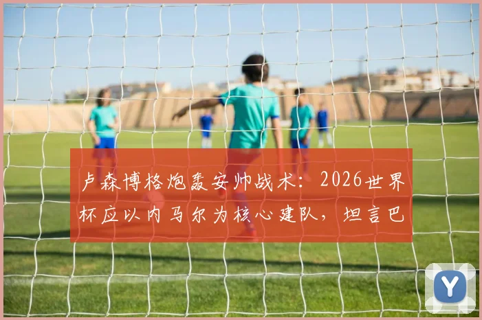 卢森博格炮轰安帅战术：2026世界杯应以内马尔为核心建队，坦言巴西籍教练恐已下课