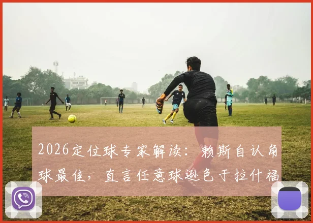 2026定位球专家解读：赖斯自认角球最佳，直言任意球逊色于拉什福德