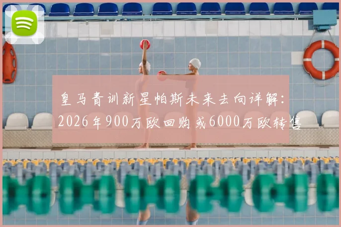 皇马青训新星帕斯未来去向详解：2026年900万欧回购或6000万欧转售科莫，背后条款与球员规划全解析