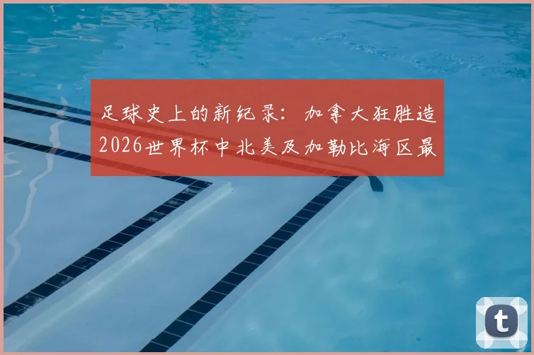 足球史上的新纪录：加拿大狂胜造2026世界杯中北美及加勒比海区最大比分，对战术与青训的三大启示