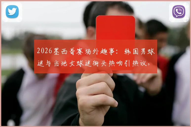 2026墨西哥赛场外趣事：韩国男球迷与当地女球迷街头热吻引热议，这是来看球的吗？