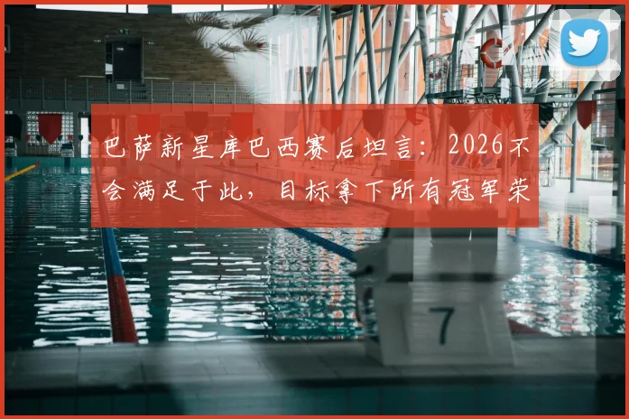 巴萨新星库巴西赛后坦言：2026不会满足于此，目标拿下所有冠军荣誉