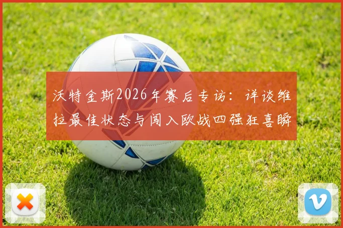 沃特金斯2026年赛后专访:详谈维拉最佳状态与闯入欧战四强狂喜瞬间,分析球队关键表现