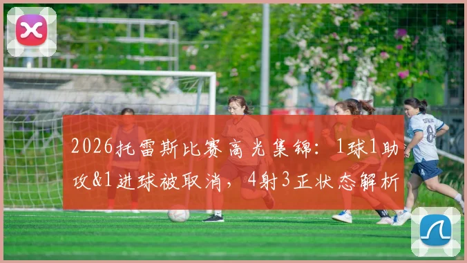 2026托雷斯比赛高光集锦：1球1助攻&1进球被取消，4射3正状态解析与全场数据回顾