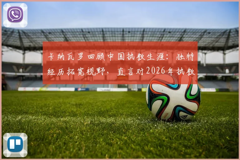 卡纳瓦罗回顾中国执教生涯：独特经历拓宽视野，直言对2026年执教乌兹别克至关重要