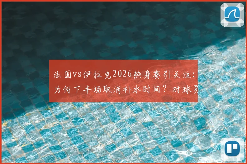 法国vs伊拉克2026热身赛引关注:为何下半场取消补水时间?对球员及大赛规则有何影响?