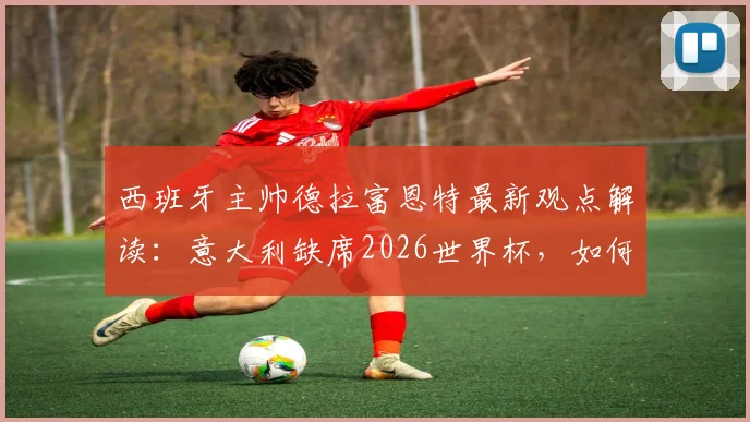 西班牙主帅德拉富恩特最新观点解读:意大利缺席2026世界杯,如何反衬西班牙队备战工作的真正价值?