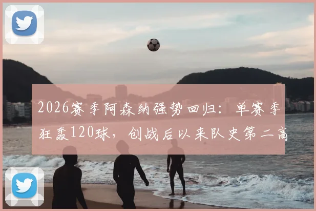 2026赛季阿森纳强势回归:单赛季狂轰120球,创战后以来队史第二高进球纪录,火力全开背后的战术解析与展望
