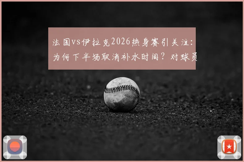 法国vs伊拉克2026热身赛引关注:为何下半场取消补水时间?对球员及大赛规则有何影响?