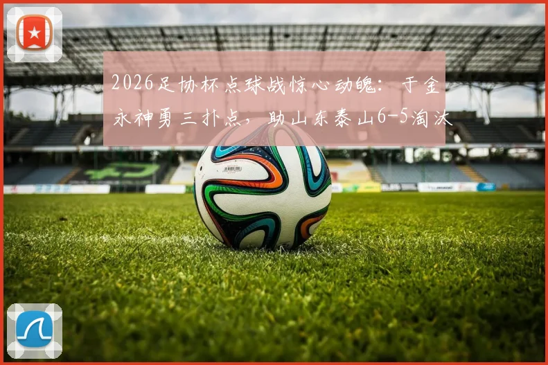 2026足协杯点球战惊心动魄：于金永神勇三扑点，助山东泰山6-5淘汰武汉三镇晋级