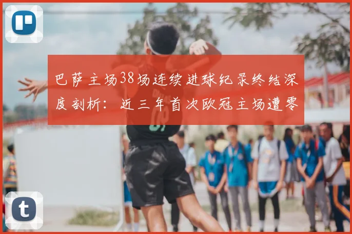 巴萨主场38场连续进球纪录终结深度剖析：近三年首次欧冠主场遭零封，战术短板与阵容隐患全解读