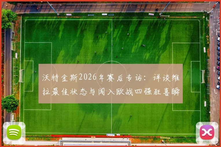 沃特金斯2026年赛后专访：详谈维拉最佳状态与闯入欧战四强狂喜瞬间，分析球队关键表现