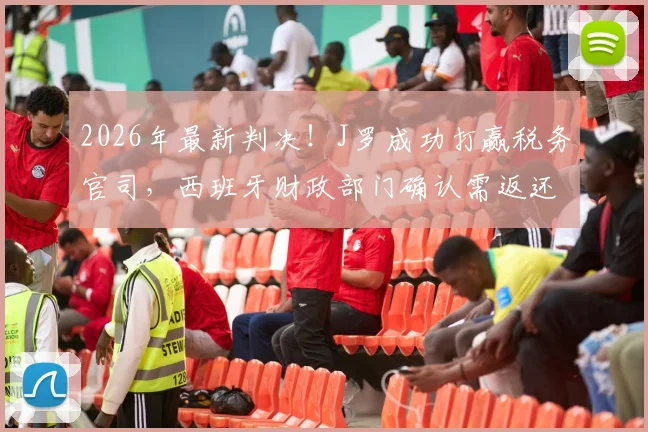 2026年最新判决!J罗成功打赢税务官司,西班牙财政部门确认需返还300万欧元税款