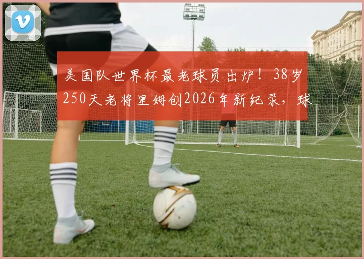 美国队世界杯最老球员出炉!38岁250天老将里姆创2026年新纪录,球迷热议高龄球员价值与坚守