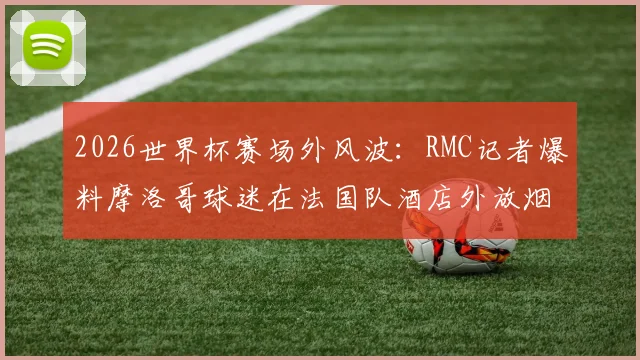 2026世界杯赛场外风波：RMC记者爆料摩洛哥球迷在法国队酒店外放烟花打鼓干扰，引发足球规则讨论